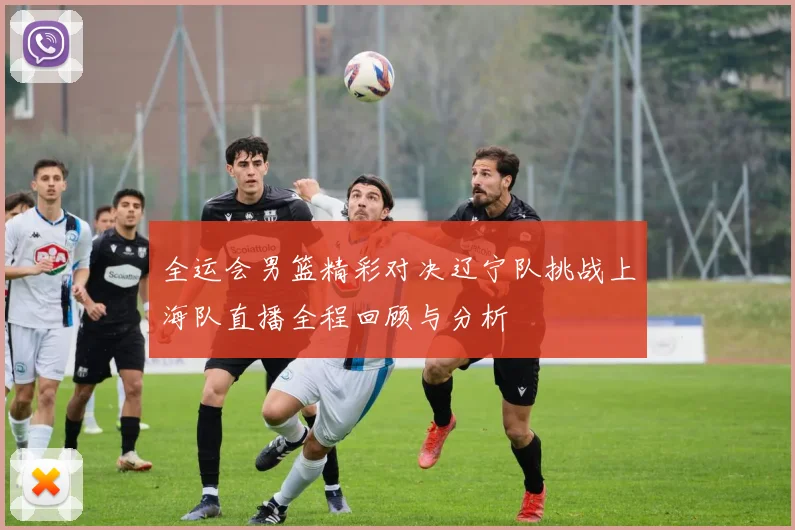 全运会男篮精彩对决辽宁队挑战上海队直播全程回顾与分析