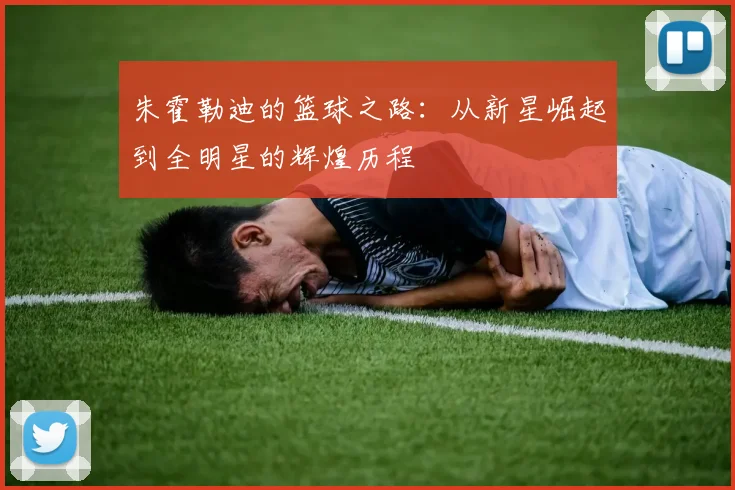 朱霍勒迪的篮球之路：从新星崛起到全明星的辉煌历程