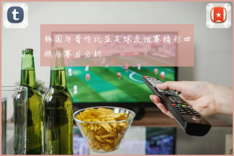 韩国与哥伦比亚足球友谊赛精彩回顾与赛后分析