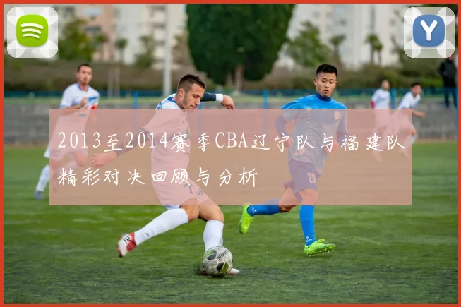 2013至2014赛季CBA辽宁队与福建队精彩对决回顾与分析
