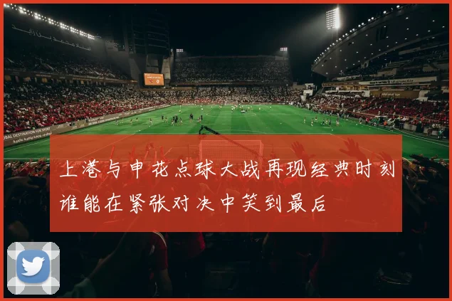 上港与申花点球大战再现经典时刻谁能在紧张对决中笑到最后
