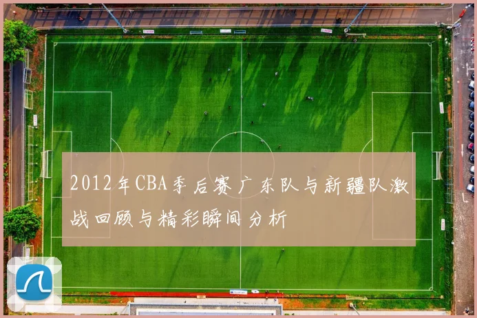 2012年CBA季后赛广东队与新疆队激战回顾与精彩瞬间分析